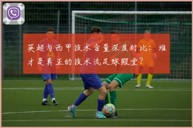 英超与西甲技术含量深度对比：谁才是真正的技术流足球殿堂？