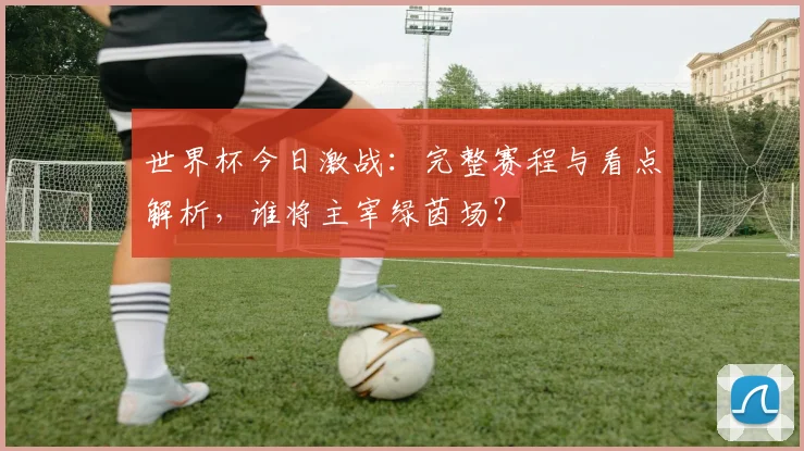 世界杯今日激战：完整赛程与看点解析，谁将主宰绿茵场？