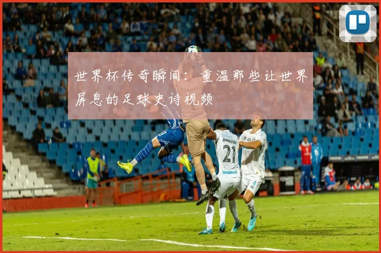 世界杯传奇瞬间：重温那些让世界屏息的足球史诗视频