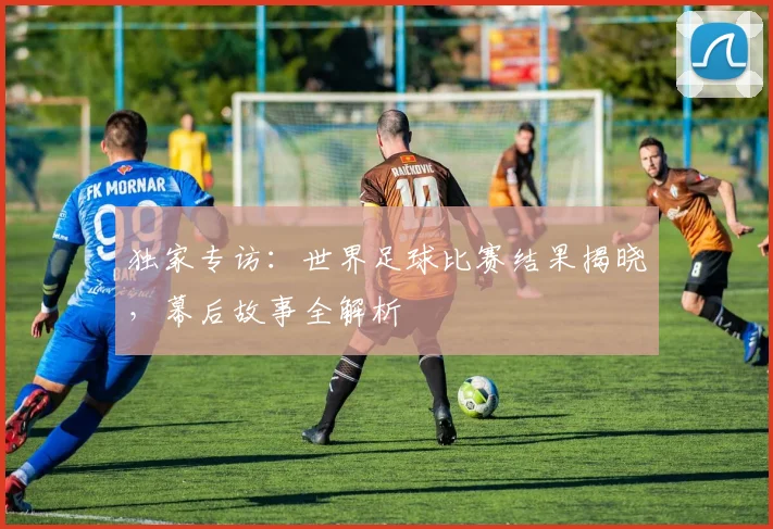 独家专访:世界足球比赛结果揭晓,幕后故事全解析