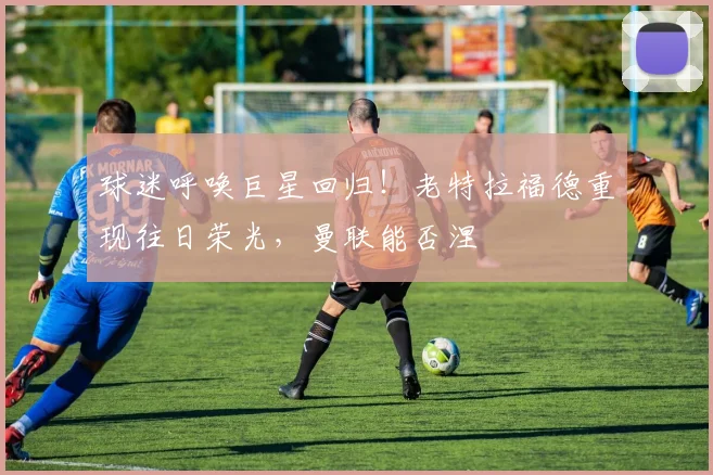 球迷呼唤巨星回归!老特拉福德重现往日荣光,曼联能否涅槃