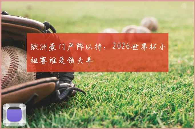 欧洲豪门严阵以待,2026世界杯小组赛谁是领头羊