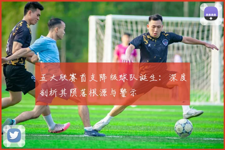 五大联赛首支降级球队诞生：深度剖析其陨落根源与警示
