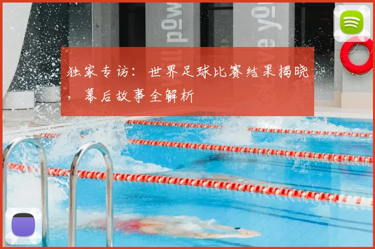 独家专访：世界足球比赛结果揭晓，幕后故事全解析