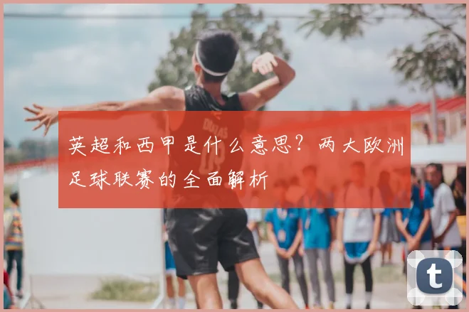 英超和西甲是什么意思?两大欧洲足球联赛的全面解析