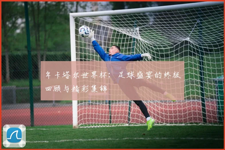 年卡塔尔世界杯:足球盛宴的终极回顾与精彩集锦