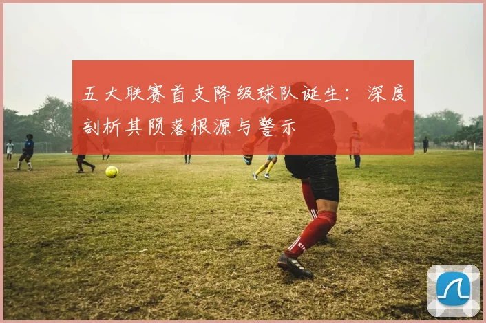 五大联赛首支降级球队诞生:深度剖析其陨落根源与警示